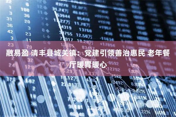 融易盈 清丰县城关镇：党建引领善治惠民 老年餐厅暖胃暖心