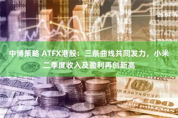 中博策略 ATFX港股：三条曲线共同发力，小米二季度收入及盈利再创新高