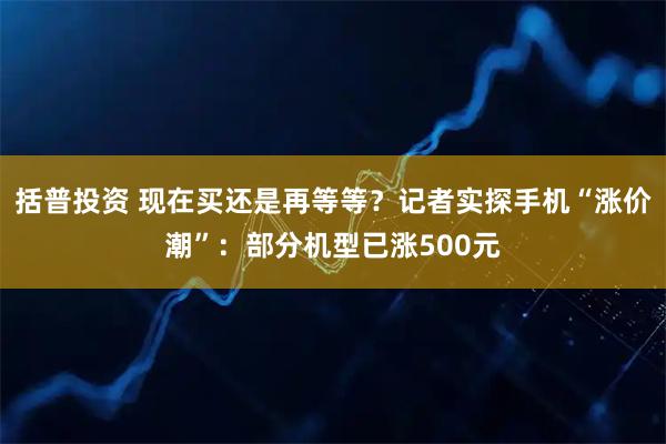 括普投资 现在买还是再等等？记者实探手机“涨价潮”：部分机型已涨500元