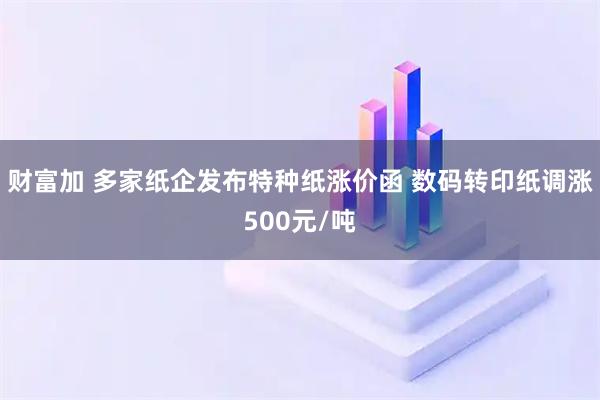 财富加 多家纸企发布特种纸涨价函 数码转印纸调涨500元/吨