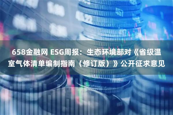 658金融网 ESG周报：生态环境部对《省级温室气体清单编制指南（修订版）》公开征求意见