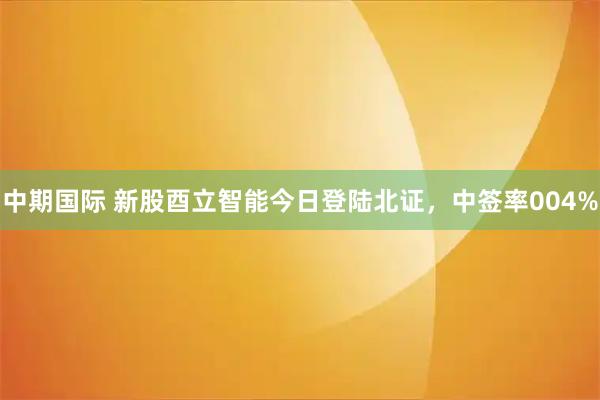 中期国际 新股酉立智能今日登陆北证，中签率004%