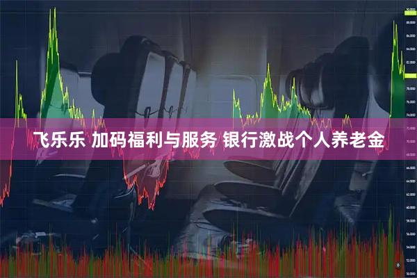 飞乐乐 加码福利与服务 银行激战个人养老金