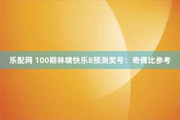 乐配网 100期林啸快乐8预测奖号：奇偶比参考