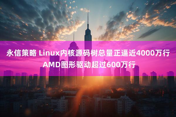 永信策略 Linux内核源码树总量正逼近4000万行 AMD图形驱动超过600万行