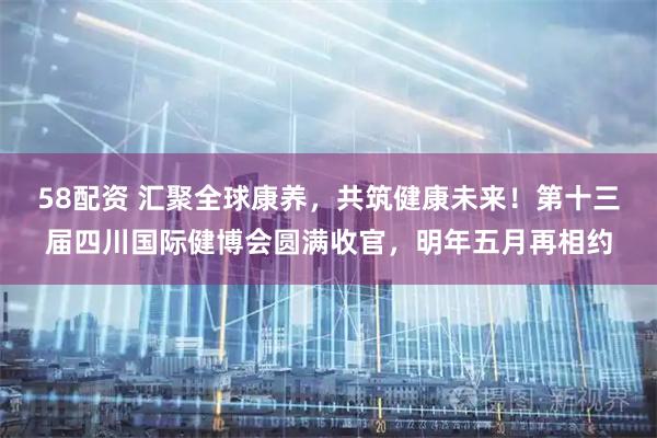 58配资 汇聚全球康养，共筑健康未来！第十三届四川国际健博会圆满收官，明年五月再相约