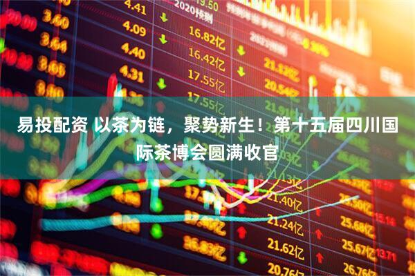 易投配资 以茶为链，聚势新生！第十五届四川国际茶博会圆满收官