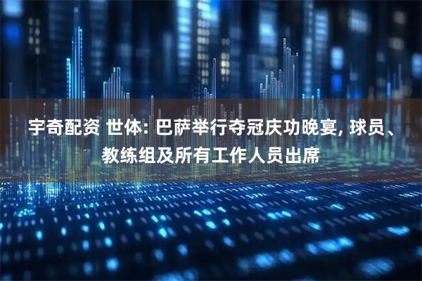 宇奇配资 世体: 巴萨举行夺冠庆功晚宴, 球员、教练组及所有工作人员出席