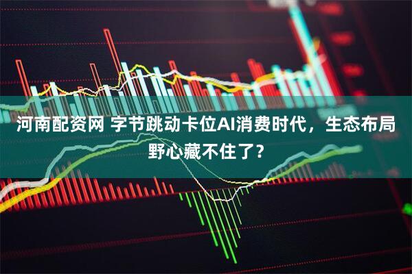 河南配资网 字节跳动卡位AI消费时代，生态布局野心藏不住了？