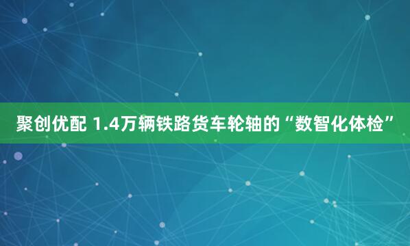 聚创优配 1.4万辆铁路货车轮轴的“数智化体检”