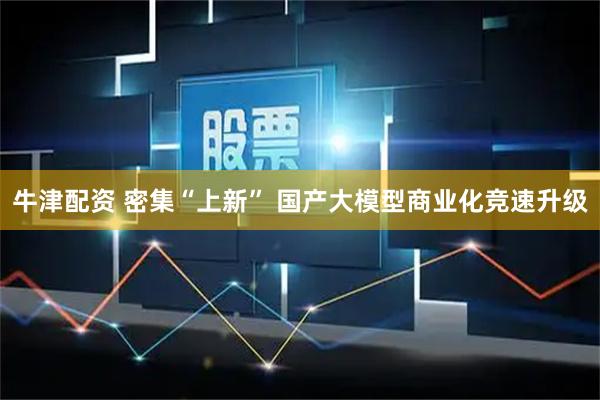 牛津配资 密集“上新” 国产大模型商业化竞速升级