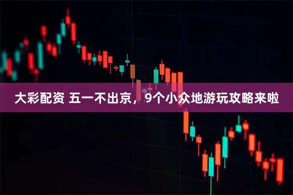 大彩配资 五一不出京，9个小众地游玩攻略来啦