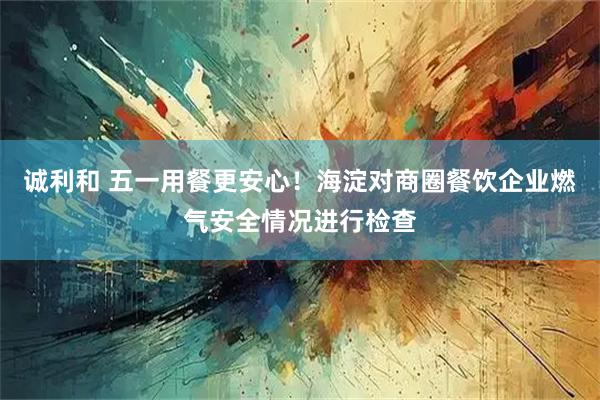 诚利和 五一用餐更安心！海淀对商圈餐饮企业燃气安全情况进行检查