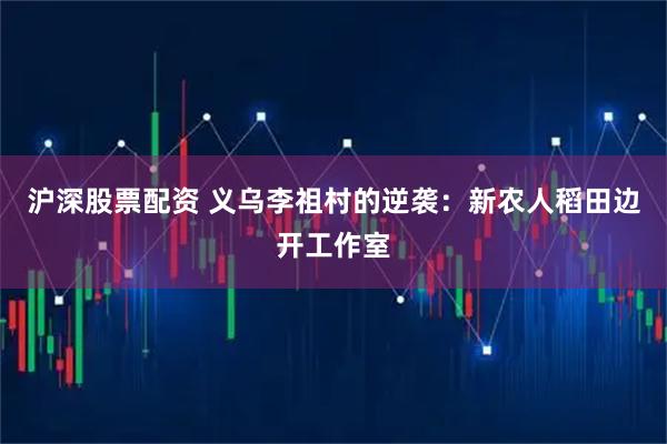 沪深股票配资 义乌李祖村的逆袭：新农人稻田边开工作室