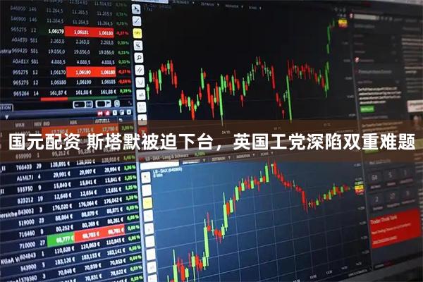 国元配资 斯塔默被迫下台，英国工党深陷双重难题