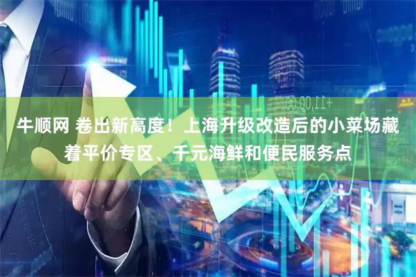 牛顺网 卷出新高度!上海升级改造后的小菜场藏着平价专区、千元海鲜和便民服务点