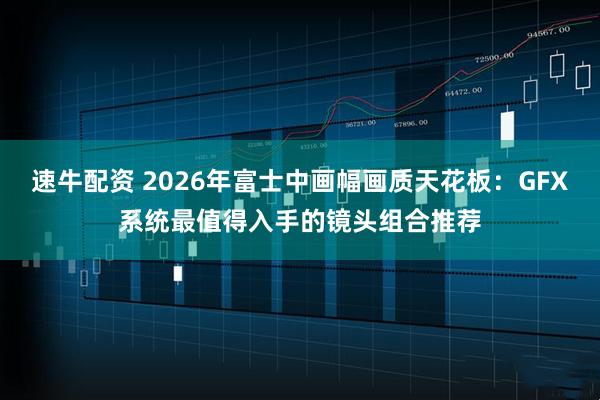 速牛配资 2026年富士中画幅画质天花板:GFX系统最值得入手的镜头组合推荐
