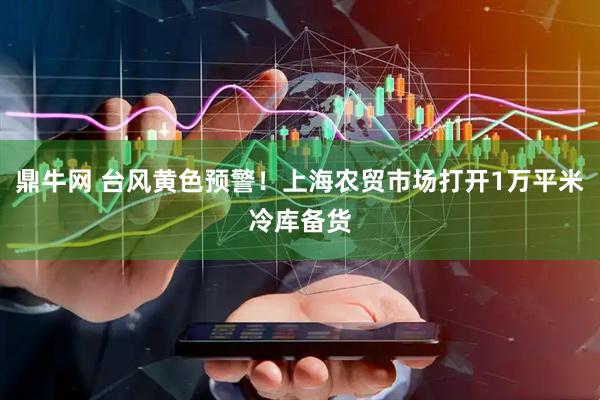 鼎牛网 台风黄色预警！上海农贸市场打开1万平米冷库备货