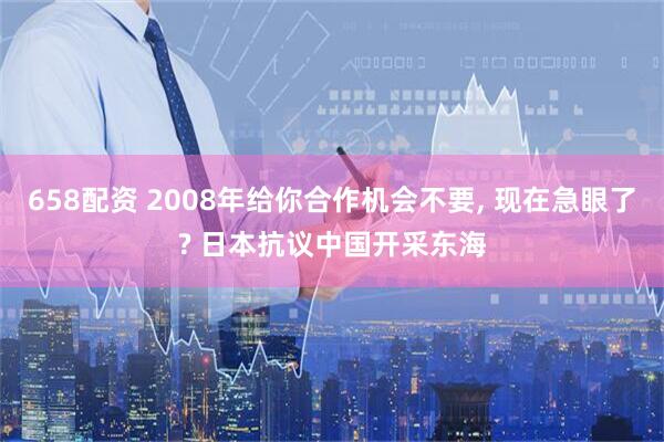 658配资 2008年给你合作机会不要, 现在急眼了? 日本抗议中国开采东海