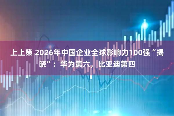 上上策 2026年中国企业全球影响力100强“揭晓”：华为第六，比亚迪第四