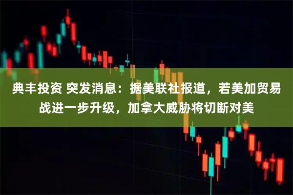典丰投资 突发消息：据美联社报道，若美加贸易战进一步升级，加拿大威胁将切断对美