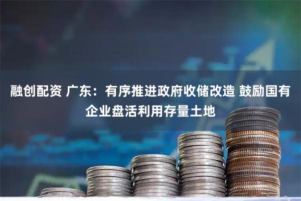 融创配资 广东：有序推进政府收储改造 鼓励国有企业盘活利用存量土地